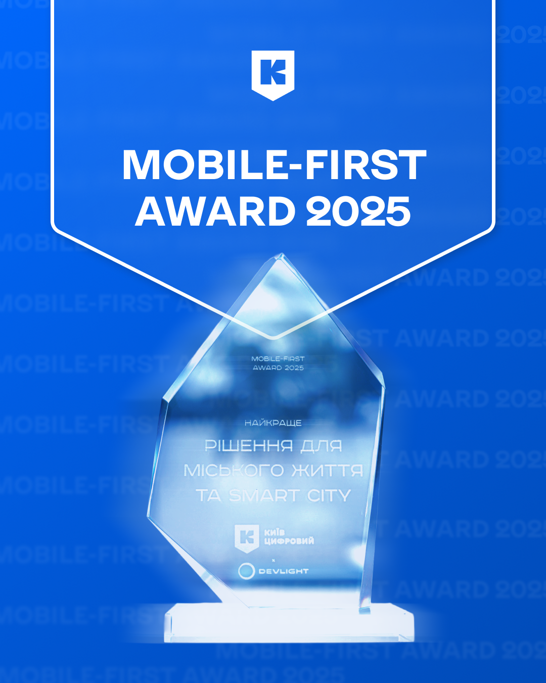 Зображення нагороди “Mobile-First Award 2025”  На синьому фоні з прозорими написами “MOBILE-FIRST AWARD 2025” зображено кришталеву нагороду. Угорі напис великими білими літерами: “MOBILE-FIRST AWARD 2025”, а над ним — білий логотип у формі щита з літерою К (логотип "Київ Цифровий").  На самій нагороді вигравірувано: “MOBILE-FIRST AWARD 2025” НАЙКРАЩЕ РІШЕННЯ ДЛЯ МІСЬКОГО ЖИТТЯ ТА SMART CITY  Під текстом розміщено логотипи: – Київ Цифровий (біла літера "К" у щиті) – DEVLIGHT (назва компанії з маленькою іконкою-півмісяцем)